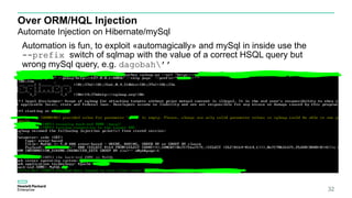 Over ORM/HQL Injection
Automate Injection on Hibernate/mySql
32
Automation is fun, to exploit «automagically» and mySql in inside use the
--prefix switch of sqlmap with the value of a correct HSQL query but
wrong mySql query, e.g. dagobah’’
 