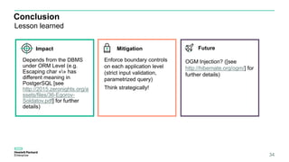 Conclusion
Lesson learned
34
Depends from the DBMS
under ORM Level (e.g.
Escaping char «» has
different meaning in
PostgerSQL [see
http://2015.zeronights.org/a
ssets/files/36-Egorov-
Soldatov.pdf] for further
details)
Enforce boundary controls
on each application level
(strict input validation,
parametrized query)
Think strategically!
OGM Injection? ([see
http://hibernate.org/ogm/] for
further details)
Impact Mitigation Future
 