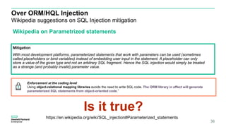 Over ORM/HQL Injection
Wikipedia suggestions on SQL Injection mitigation
36
Wikipedia on Parametrized statements
Mitigation
With most development platforms, parameterized statements that work with parameters can be used (sometimes
called placeholders or bind variables) instead of embedding user input in the statement. A placeholder can only
store a value of the given type and not an arbitrary SQL fragment. Hence the SQL injection would simply be treated
as a strange (and probably invalid) parameter value.
https://en.wikipedia.org/wiki/SQL_injection#Parameterized_statements
Enforcement at the coding level
Using object-relational mapping libraries avoids the need to write SQL code. The ORM library in effect will generate
parameterized SQL statements from object-oriented code.”
Is it true?
 