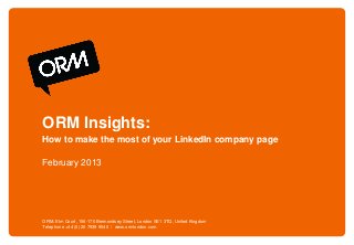 ORM Insights:
How to make the most of your LinkedIn company page

February 2013




ORM. Elm Court, 156-170 Bermondsey Street, London SE1 3TQ, United Kingdom
Telephone +44 (0) 20 7939 9540 / www.ormlondon.com
 