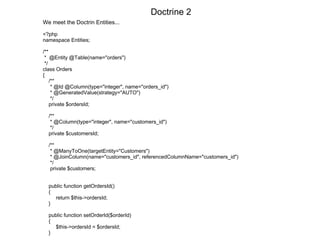 We meet the Doctrin Entities... <?php namespace Entities; /** *  @Entity @Table(name="orders") */ class Orders {  /** * @Id @Column(type="integer", name="orders_id") * @GeneratedValue(strategy="AUTO") */ private $ordersId; /** * @Column(type="integer", name="customers_id") */  private $customersId; /** * @ManyToOne(targetEntity="Customers") * @JoinColumn(name="customers_id", referencedColumnName="customers_id") */ private $customers; public function getOrdersId()  { return $this->ordersId; } public function setOrderId($orderId) { $this->ordersId = $ordersId; }  Doctrine 2 