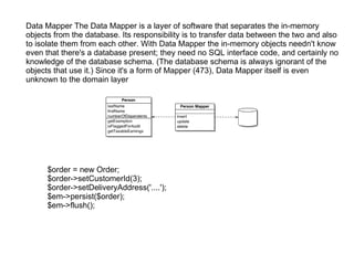 Data Mapper The Data Mapper is a layer of software that separates the in-memory objects from the database. Its responsibility is to transfer data between the two and also to isolate them from each other. With Data Mapper the in-memory objects needn't know even that there's a database present; they need no SQL interface code, and certainly no knowledge of the database schema. (The database schema is always ignorant of the objects that use it.) Since it's a form of Mapper (473), Data Mapper itself is even unknown to the domain layer $order = new Order; $order->setCustomerId(3); $order->setDeliveryAddress('....'); $em->persist($order); $em->flush(); 