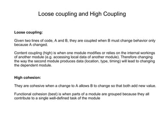 Loose coupling: Given two lines of code, A and B, they are coupled when B must change behavior only because A changed. Content coupling (high) is when one module modifies or relies on the internal workings of another module (e.g. accessing local data of another module). Therefore changing the way the second module produces data (location, type, timing) will lead to changing the dependent module.  High cohesion: They are cohesive when a change to A allows B to change so that both add new value. Functional cohesion (best) is when parts of a module are grouped because they all contribute to a single well-defined task of the module Loose coupling and High Coupling 