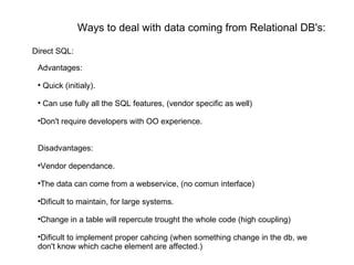 Ways to deal with data coming from Relational DB's: Advantages: Quick (initialy). Can use fully all the SQL features, (vendor specific as well) Don't require developers with OO experience. Disadvantages: Vendor dependance. The data can come from a webservice, (no comun interface) Dificult to maintain, for large systems. Change in a table will repercute trought the whole code (high coupling) Dificult to implement proper cahcing (when something change in the db, we  don't know which cache element are affected.) Direct SQL: 