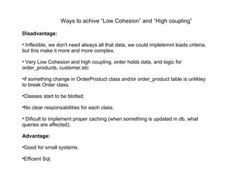 Disadvantage: Inflexible, we don't need always all that data, we could implelemnt loads criteria, but this make it more and more complex. Very Low Cohesion and high coupling, order holds data, and logic for order_products, customer,etc if something change in OrderProduct class and/or order_product table is unlikley to break Order class. Classes start to be blotted. No clear responsabilities for each class. Dificult to implement proper caching (when something is updated in db, what queries are affected). Advantage: Good for small systems. Efficent Sql. Ways to achive “Low Cohesion” and “High coupling” 