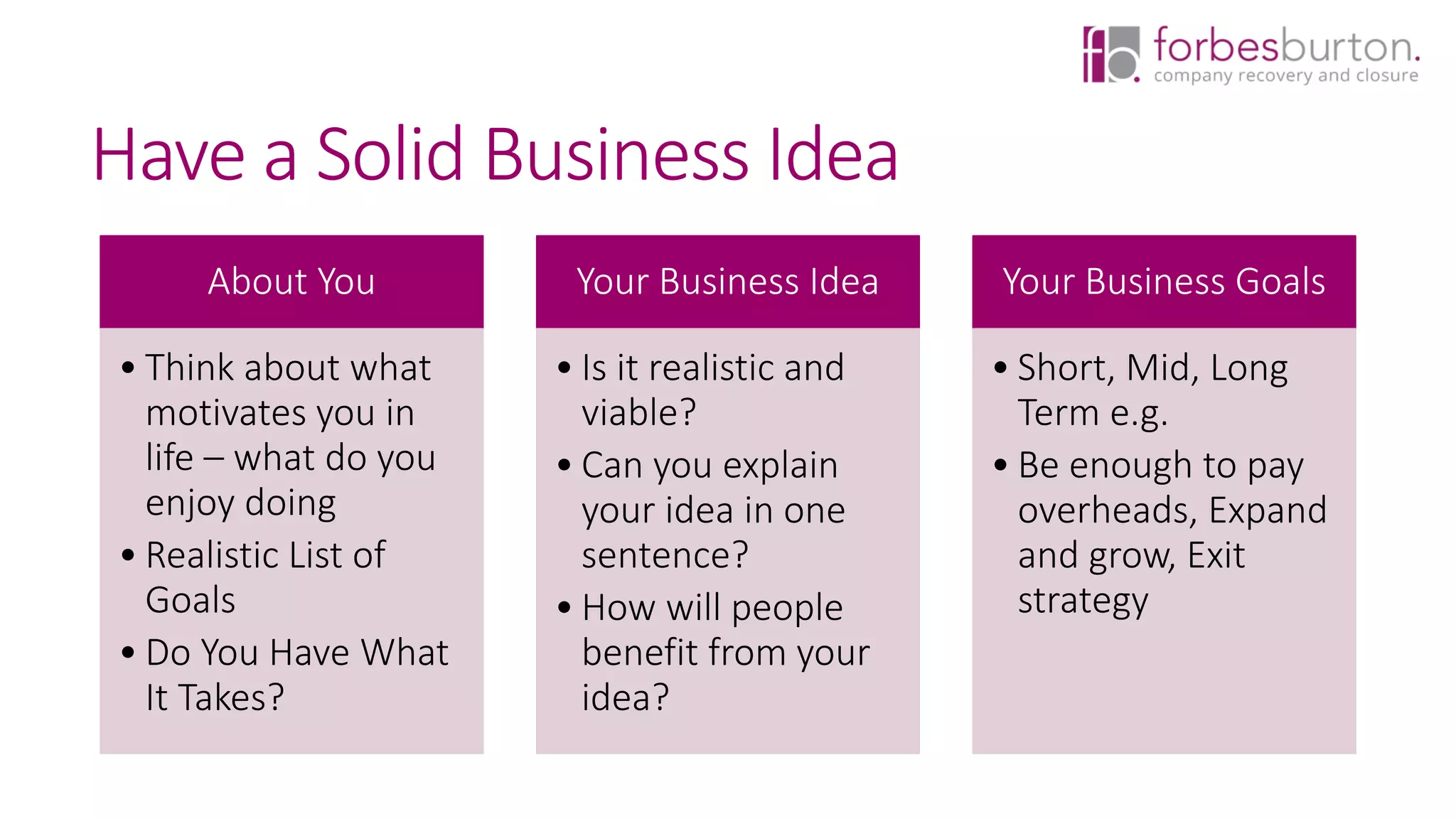 Have a Solid Business Idea
About You
• Think about what
motivates you in
life – what do you
enjoy doing
• Realistic List of
Goals
• Do You Have What
It Takes?
Your Business Idea
• Is it realistic and
viable?
• Can you explain
your idea in one
sentence?
• How will people
benefit from your
idea?
Your Business Goals
• Short, Mid, Long
Term e.g.
• Be enough to pay
overheads, Expand
and grow, Exit
strategy
 