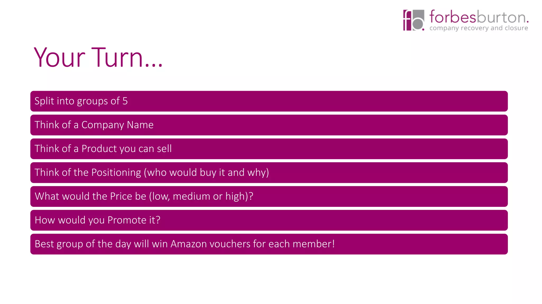Your Turn…
Split into groups of 5
Think of a Company Name
Think of a Product you can sell
Think of the Positioning (who would buy it and why)
What would the Price be (low, medium or high)?
How would you Promote it?
Best group of the day will win Amazon vouchers for each member!
 