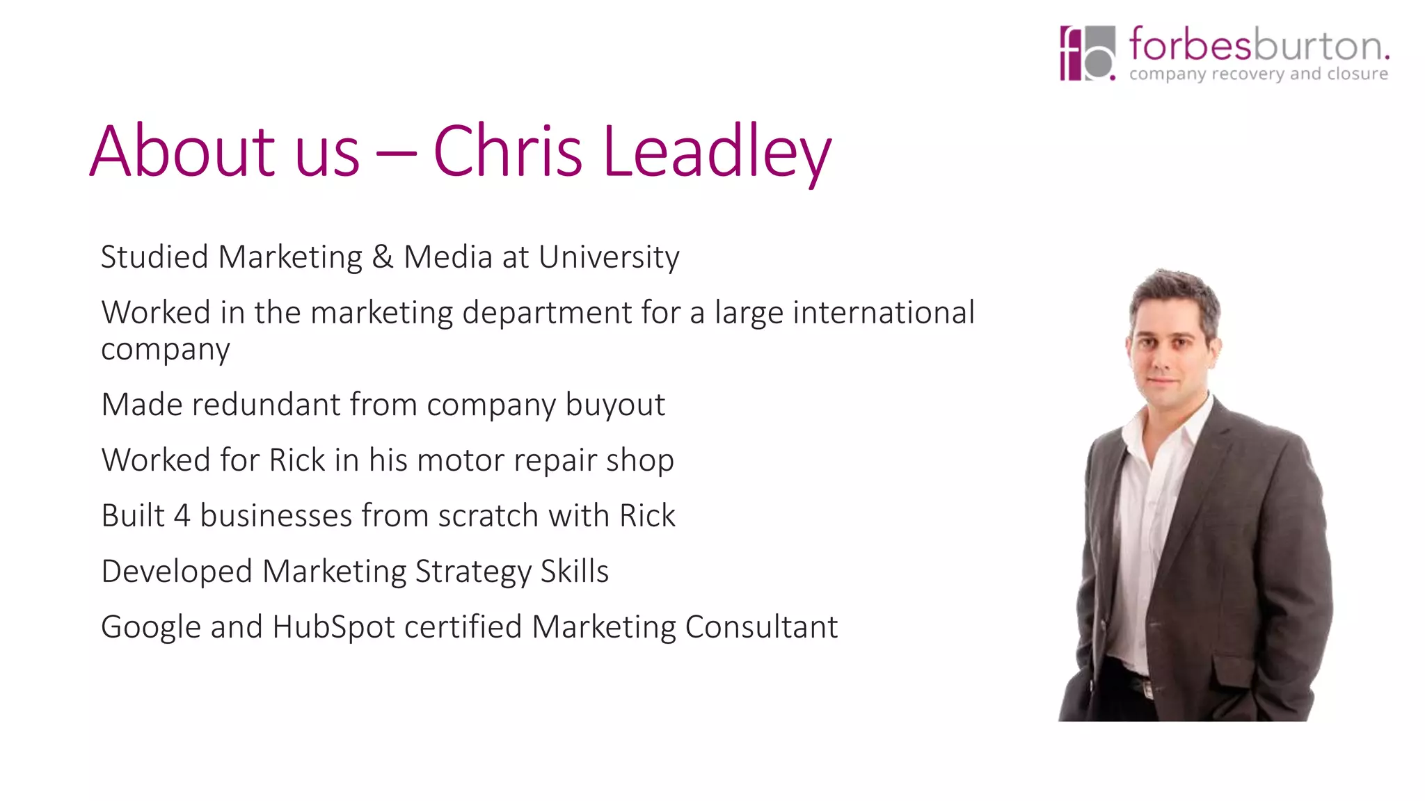 About us – Chris Leadley
Studied Marketing & Media at University
Worked in the marketing department for a large international
company
Made redundant from company buyout
Worked for Rick in his motor repair shop
Built 4 businesses from scratch with Rick
Developed Marketing Strategy Skills
Google and HubSpot certified Marketing Consultant
 