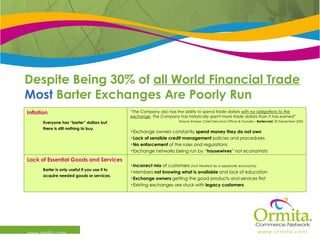 Despite Being 30% of  all World Financial Trade Most  Barter Exchanges Are Poorly Run www.ormita.com Incorrect mix  of customers  (not treated as a separate economy)   Members  not knowing what is available  and lack of education Exchange owners  getting the good products and services first Existing exchanges are stuck with  legacy customers Lack of Essential Goods and Services Barter is only useful if you use it to acquire needed goods or services. “ The Company also has the ability to spend trade dollars  with no obligations to the exchange . The Company has historically spent more trade dollars than it has earned ” Wayne Sharpe, Chief Executive Officer & Founder –  Bartercard.  30 September 2005 Exchange owners constantly  spend money they   do not own Lack of sensible credit management  policies and procedures No enforcement  of the rules and regulations Exchange networks being run by “ housewives ” not economists Inflation Everyone has “barter” dollars but  there is still nothing to buy. 