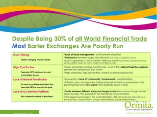 Despite Being 30% of  all World Financial Trade Most  Barter Exchanges Are Poorly Run www.ormita.com Trade between different barter exchanges is rare  because exchange owners prefer to keep “the good stuff” for themselves / own members The largest exchanges in the world  ($6 billion USD turn-over per annum)  shun the only two “associations” whose memberships are severely limited Lack of a Common Platform No coherent network of providers. Caused by a  lack of “community” involvement  / understanding Inflation, poor management, historical issues have led to a perception that bartering may have  “less value”  than federally issued money Lack of Market Penetration In some countries penetration has reached 30% or more in the past. Many exchanges charge monthly fees – even if they  did not help the customer  perform any transactions that month High joining fee, high annual fees, interest on borrowing fees etc High Cost To Use Typically 12% minimum in cash commission to use. Lack of fiscal management  / enforcement of policies Imbalance  between supply and demand  (not  really  a parallel economy) Cost to generate a “barter dollar” differs by industry  (not really a parallel economy because barter dollars are not as readily convertible as cash) Over-Pricing Sellers charging more in barter. 