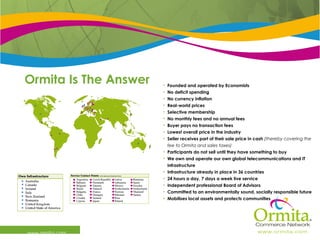 Ormita Is The Answer  www.ormita.com Founded and operated by Economists No deficit spending  No currency inflation Real-world prices Selective membership No monthly fees and no annual fees Buyer pays no transaction fees Lowest overall price in the industry Seller receives part of their sale price in cash  (thereby covering the fee to Ormita and sales taxes) Participants do not sell until they have something to buy We own and operate our own global telecommunications and IT infrastructure Infrastructure already in place in 36 countries 24 hours a day, 7 days a week live service Independent professional Board of Advisors Committed to an environmentally sound, socially responsible future Mobilises local assets and protects communities 