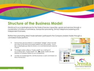 Structure of the Business Model www.ormita.com Ormita acts as a clearinghouse for the trade of excess capacities, goods and services through a combination of online e-commerce, transaction processing, 24 hour telephone brokering and independent licensees. Rather than promoting direct trade between participants the Company brokers trades through a centralized trade platform.   Just like any brokerage firm, Ormita receives a cash commission on each transaction.  3 This ledger system utilises a “trade credit” as a method of accounting with 1 Trade Credit = $1. ( NB.  Trade credits are also referred to as Barter Dollars by our competitors). 2 Transactions are recorded in a centralized “ledger” which records the value of the items purchased (debit) and sold (credit) - much like a clearinghouse does for stocks, or a commercial bank does for checks.  1 