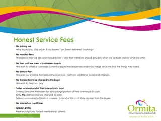 Honest Service Fees   www.ormita.com No joining fee Why should you pay to join if you haven’t yet been delivered anything?  No monthly fees  We believe that we are a service provider – and that members should only pay when we actually deliver what we offer.  No fees until we meet a businesses needs We work to offset a businesses current and planned expenses and only charge once we find the things they need. No annual fees  We earn our income from providing a service – not from additional levies and charges. No transaction fees charged to the buyer We work to help you buy Seller receives part of their sale price in cash Sellers can cover their sales tax and a large portion of their overheads in cash. Only  7%  cash service fee charged to seller. Sellers commission to Ormita is covered by part of the cash they receive from the buyer. No interest on credit lines NO INFLATION  Real-world prices, honest membership criteria. 