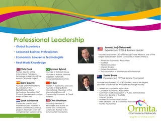 Professional Leadership  www.ormita.com Daniel Evans Experienced CEO & Senior Economist Founder and former CEO of XO Limited, one of the largest providers of software for the barter exchange industry.  American Economics Association Canadian Economics Association Commonwealth Association of Public Administrators Economic Society of Australia Internet Society  Midwest Economics Association New Zealand Law & Economics Association Kidney Foundation James (Jim) Gielarowski Experienced CEO & Business Leader Founder and former CEO of Pittsburgh Trade Alliance, one of the largest independent barter companies in North America. American Economics Association EcoMod Freelancers Union Internet Society Kidney Foundation The Association of Maintenance Professionals Global Experience Seasoned Business Professionals Economists, Lawyers & Technologists Real-World Knowledge Chris Lindstrom Founding member of Berkshares and author on barter and community currencies. Advisor to E.F. Schumacher Foundation.  Sjaak Adriaanse Computer scientist and mathematician. Involved in several community currency projects. Maintains over 400 complimentary currency links. Xi Sun Masters in Economics and Law. Founder of Beijing Barter International. Organizer of the International Forum of Community Economic & Credit Systems.  Marc Gauvin Founder of NetPortedItems S.L, creator of the DigitalShadowCaster technology. Serves as DMP Chair of Requirements and on Board of Directors.  Lynnea Bylund Founder of Catalyst House.  Founder of AdMax. Venture capitalist. Nationally recognized spokeswomen. Chris Cook Former director of the International Petroleum Exchange & originator of the Iranian Oil Bourse Project. 