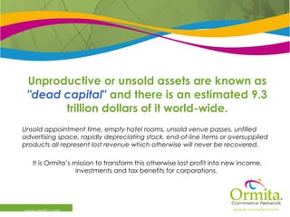 Unproductive or unsold assets are known as  &quot;dead capital &quot;   and there is an estimated 9.3 trillion dollars of it world-wide. Unsold appointment time, empty hotel rooms, unsold venue passes, unfilled advertising space, rapidly depreciating stock, end-of-line items or oversupplied products all represent lost revenue which otherwise will never be recovered.   It is Ormita’s mission to transform this otherwise lost profit into new income, investments and tax benefits for corporations.  www.ormita.com 