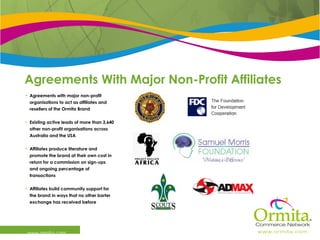 Agreements With Major Non-Profit Affiliates  www.ormita.com Agreements with major non-profit organisations to act as affiliates and resellers of the Ormita Brand Existing active leads of more than 3,640 other non-profit organisations across Australia and the USA Affiliates produce literature and promote the brand at their own cost in return for a commission on sign-ups and ongoing percentage of transactions Affiliates build community support for the brand in ways that no other barter exchange has received before 