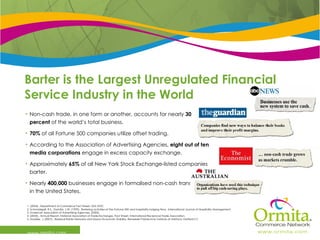 Barter is the Largest Unregulated Financial Service Industry in the World www.ormita.com Non-cash trade, in one form or another, accounts for nearly  30 percent  of the world’s total business. 70%  of all Fortune 500 companies utilize offset trading. According to the Association of Advertising Agencies,  eight out of ten   media corporations  engage in excess capacity exchange. Approximately  65%  of all New York Stock Exchange-listed companies barter. Nearly  400,000  businesses engage in formalised non-cash transactions in the United States. 1. (2004)., Department of Commerce Fact Sheet. USA DOC. 2. Schmiddgall, R.S., Damitio, J.W. (1999)., Bartering activities of the Fortune 500 and hospitality lodging firms., International Journal of Hospitality Management 3. American Association of Advertising Agencies. (2003).  4. (2004)., Annual Report, National Association of Trade Exchanges. Fact Sheet, International Reciprocal Trade Association. 5. Stodder, J. (2007)., Residual Barter Networks and Macro-Economic Stability. Renselaer Polytechnic Institute at Hartford, Hartford CT. 
