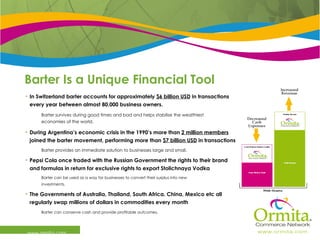 Barter Is a Unique Financial Tool www.ormita.com In Switzerland barter accounts for approximately  $6 billion USD  in transactions every year between almost 80,000 business owners. Barter survives during good times and bad and helps stabilise the wealthiest  economies of the world. During Argentina’s economic crisis in the 1990’s more than  2 million members  joined the barter movement, performing more than  $7 billion USD  in transactions.  Barter provides an immediate solution to businesses large and small. Pepsi Cola once traded with the Russian Government the rights to their brand and formulas in return for exclusive rights to export Stolichnaya Vodka Barter can be used as a way for businesses to convert their surplus into new  investments.   The Governments of Australia, Thailand, South Africa, China, Mexico etc all regularly swap millions of dollars in commodities every month Barter can conserve cash and provide profitable outcomes.  