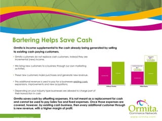 Bartering Helps Save Cash www.ormita.com Ormita customers do not replace cash customers, instead they are incremental (new) income.  We bring new customers to a business through our own marketing activities.  These new customers make purchases and generate new revenue. This additional revenue is used to pay for a businesses  existing costs , expansions, improvements and new acquisitions.  Depending on your industry type businesses are allowed to charge part of their transaction in cash Ormita is income supplemental to the cash already being generated by selling  to existing cash-paying customers. Ormita saves cash by offsetting expenses. It is not meant as a replacement for cash and cannot be used to pay Sales Tax and fixed expenses. Once those expenses are covered, however, by existing cash business, then every additional customer through is new revenue, with a higher margin of profit. 