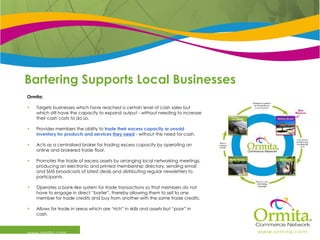 Bartering Supports Local Businesses www.ormita.com Ormita:  Targets businesses which have reached a certain level of cash sales but which still have the capacity to expand output - without needing to increase their cash costs to do so. Provides members the ability to  trade their excess capacity or unsold inventory for products and services  they need  - without the need for cash. Acts as a centralised broker for trading excess capacity by operating an online and brokered trade floor. Promotes the trade of excess assets by arranging local networking meetings, producing an electronic and printed membership directory, sending email and SMS broadcasts of latest deals and distributing regular newsletters to participants. Operates a bank-like system for trade transactions so that members do not have to engage in direct “barter”, thereby allowing them to sell to one member for trade credits and buy from another with the same trade credits. Allows for trade in areas which are “rich” in skills and assets but “poor” in cash. 