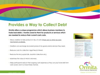 Provides a Way to Collect Debt www.ormita.com Ormita offers a unique programme which allows business members to trade bad debts / monies owed to them for products or services which  are needed to reduce their current cash costs.   Allows creditors to take products in lieu of cash  if there are no other recovery mechanisms available. Creditors can exchange recovered products for goods and/or services they need. Reduces costs for collection, legal fees & interest. Reduces the risk (unpaid bills, doubtful collections etc). Maximises the value of what is returned. Helps participants reduce their ongoing cash expenses so they can pay future bills from cash saved, and in a more timely manner. 