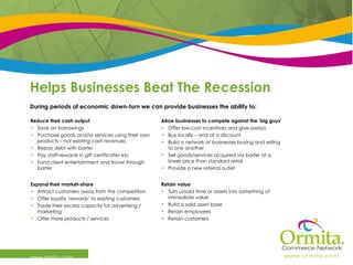 Helps Businesses Beat The Recession  www.ormita.com During periods of economic down-turn we can provide businesses the ability to:  Retain value Turn unsold time or assets into something of immediate value Build a solid asset base Retain employees Retain customers Expand their market-share Attract customers away from the competition Offer loyalty ‘rewards’ to existing customers Trade their excess capacity for advertising / marketing  Offer more products / services Allow businesses to compete against the ‘big guys’ Offer low-cost incentives and give-aways  Buy locally – and at a discount Build a network of businesses buying and selling to one another Sell goods/services acquired via barter at a lower price than standard retail Provide a new referral outlet Reduce their cash output Save on borrowings Purchase goods and/or services using their own products – not existing cash revenues Repay debt with barter Pay staff-rewards in gift certificates etc Fund client entertainment and travel through barter 