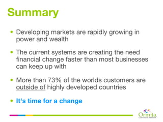 Summary
• Developing markets are rapidly growing in
  power and wealth

• The current systems are creating the need
  financial change faster than most businesses
  can keep up with

• More than 73% of the worlds customers are
  outside of highly developed countries

• It's time for a change
 