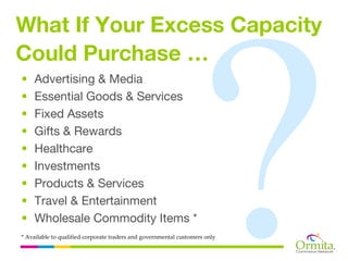 What If Your Excess Capacity
Could Purchase …
•   Advertising & Media
•   Essential Goods & Services
•   Fixed Assets
•   Gifts & Rewards
•   Healthcare
•   Investments
•   Products & Services
•   Travel & Entertainment
•   Wholesale Commodity Items *
* Available to qualified corporate traders and governmental customers only
 