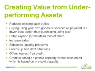 Creating Value from Under-
performing Assets
• Reduces existing cash outlay
• Buying using your own goods or services as payment is a
  lower-cost option than purchasing using cash
• Helps expand (or maintain) market share
• Increase sales
• Sidesteps liquidity problems
• Cleans up bad debt situations
• Offers interest-free credit
• Credit is based on unsold capacity versus cash credit
  which is based on pre-sold capacity
 
