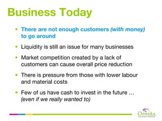 Business Today
 • There are not enough customers (with money)
   to go around
 • Liquidity is still an issue for many businesses
 • Market competition created by a lack of
   customers can cause overall price reduction
 • There is pressure from those with lower labour
   and material costs
 • Few of us have cash to invest in the future …
   (even if we really wanted to)
 
