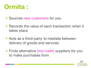 Ormita :
• Sources new customers for you

• Records the value of each transaction when it
  takes place

• Acts as a third-party to mediate between
  delivery of goods and services

• Finds alternative (non-cash) suppliers for you
  to make purchases from
 