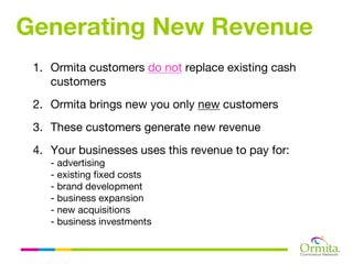 Generating New Revenue
 1. Ormita customers do not replace existing cash
    customers
 2. Ormita brings new you only new customers
 3. These customers generate new revenue
 4. Your businesses uses this revenue to pay for:
    - advertising
    - existing fixed costs
    - brand development
    - business expansion
    - new acquisitions
    - business investments
 