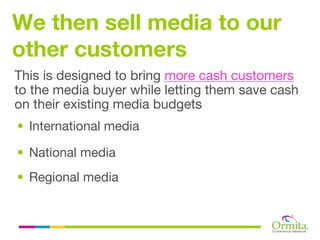 We then sell media to our
other customers
This is designed to bring more cash customers
to the media buyer while letting them save cash
on their existing media budgets
• International media

• National media
• Regional media
 