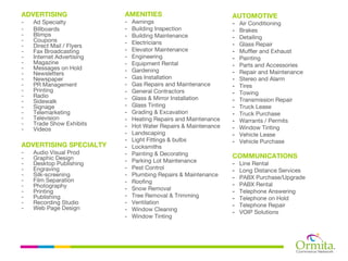 ADVERTISING                AMENITIES                             AUTOMOTIVE
-   Ad Specialty           -   Awnings                           -   Air Conditioning
-   Billboards             -   Building Inspection               -   Brakes
-   Blimps                 -   Building Maintenance              -   Detailing
-   Coupons                -   Electricians
-   Direct Mail / Flyers                                         -   Glass Repair
-   Fax Broadcasting       -   Elevator Maintenance              -   Muffler and Exhaust
-   Internet Advertising   -   Engineering                       -   Painting
-   Magazine               -   Equipment Rental                  -   Parts and Accessories
-   Messages on Hold       -   Gardening
-   Newsletters                                                  -   Repair and Maintenance
-   Newspaper              -   Gas Installation                  -   Stereo and Alarm
-   PR Management          -   Gas Repairs and Maintenance       -   Tires
-   Printing               -   General Contractors               -   Towing
-   Radio                  -   Glass & Mirror Installation
-   Sidewalk                                                     -   Transmission Repair
-   Signage                -   Glass Tinting                     -   Truck Lease
-   Telemarketing          -   Grading & Excavation              -   Truck Purchase
-   Television             -   Heating Repairs and Maintenance   -   Warrants / Permits
-   Trade Show Exhibits    -   Hot Water Repairs & Maintenance
-   Videos                                                       -   Window Tinting
                           -   Landscaping                       -   Vehicle Lease
                           -   Light Fittings & bulbs            -   Vehicle Purchase
ADVERTISING SPECIALTY      -   Locksmiths
-   Audio Visual Prod      -   Painting & Decorating
-   Graphic Design                                               COMMUNICATIONS
-   Desktop Publishing     -   Parking Lot Maintenance           -   Line Rental
-   Engraving              -   Pest Control                      -   Long Distance Services
-   Silk-screening         -   Plumbing Repairs & Maintenance    -   PABX Purchase/Upgrade
-   Film Separation        -   Roofing
-   Photography                                                  -   PABX Rental
-   Printing               -   Snow Removal                      -   Telephone Answering
-   Publishing             -   Tree Removal & Trimming           -   Telephone on Hold
-   Recording Studio       -   Ventilation                       -   Telephone Repair
-   Web Page Design        -   Window Cleaning                   -   VOIP Solutions
                           -   Window Tinting
 