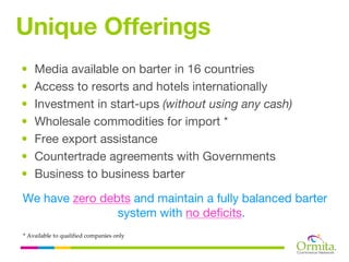 Unique Offerings
•   Media available on barter in 16 countries
•   Access to resorts and hotels internationally
•   Investment in start-ups (without using any cash)
•   Wholesale commodities for import *
•   Free export assistance
•   Countertrade agreements with Governments
•   Business to business barter

We have zero debts and maintain a fully balanced barter
                system with no deficits.
* Available to qualified companies only
 