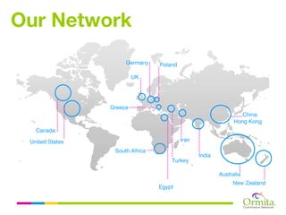 Our Network
                      Germany    Poland

                          UK




                 Greece
                                                                  China
                                                               Hong Kong
   Canada

 United States                            Iran
                  South Africa
                                                 India
                                     Turkey

                                                         Australia
                                                              New Zealand
                                 Egypt
 