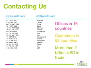 Contacting Us
www.ormita.com       info@ormita.com
+61 7 3121 9657      Australia
+1 514 316 1025
+86 755 3301 1789
+20 10 049 4600
                     Canada
                     China
                     Egypt
                                       Offices in 16
+49 931 3069 9928
+30 211 198 2720
                     Germany
                     Greece            countries
+852 3051 9895       Hong Kong
+91 120 4141 000     India
+98 218 850 2193-4
+64 9 974 9159
                     Iran
                     New Zealand       Customers in
+48 32 444 9155      Poland
+27 21 300 2810
+46 8 4083 9907
                     South Africa
                     Sweden
                                       52 countries
+90 544 294 5447     Turkey
+44 203 355 1381     UK
+1 412 360 8450      USA               More than 2
                                       billion USD in
                                       trade
 