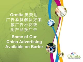 Ormita 奥美达
广告易货解决方案
 做广告不花钱
 用产品换广告
   Some of Our
China Advertising
Available on Barter
 