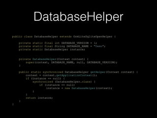 public class DatabaseHelper extends OrmLiteSqliteOpenHelper {
private static final int DATABASE_VERSION = 1;
private static final String DATABASE_NAME = "Demo";
private static DatabaseHelper instance;
private DatabaseHelper(Context context) {
super(context, DATABASE_NAME, null, DATABASE_VERSION);
}
public static synchronized DatabaseHelper getHelper(Context context) {
context = context.getApplicationContext();
if (instance == null) {
synchronized (DatabaseHelper.class) {
if (instance == null)
instance = new DatabaseHelper(context);
}
}
return instance;
}
}
DatabaseHelper
 