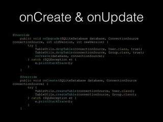 onCreate & onUpdate
@Override
public void onUpgrade(SQLiteDatabase database, ConnectionSource
connectionSource, int oldVersion, int newVersion) {
try {
TableUtils.dropTable(connectionSource, User.class, true);
TableUtils.dropTable(connectionSource, Group.class, true);
onCreate(database, connectionSource);
} catch (SQLException e) {
e.printStackTrace();
}
}
@Override
public void onCreate(SQLiteDatabase database, ConnectionSource
connectionSource) {
try {
TableUtils.createTable(connectionSource, User.class);
TableUtils.createTable(connectionSource, Group.class);
} catch (SQLException e) {
e.printStackTrace();
}
}
 