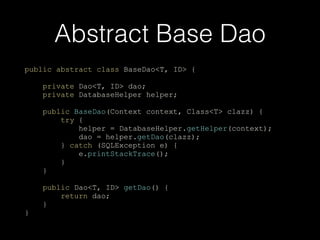 Abstract Base Dao
public abstract class BaseDao<T, ID> {
private Dao<T, ID> dao;
private DatabaseHelper helper;
public BaseDao(Context context, Class<T> clazz) {
try {
helper = DatabaseHelper.getHelper(context);
dao = helper.getDao(clazz);
} catch (SQLException e) {
e.printStackTrace();
}
}
public Dao<T, ID> getDao() {
return dao;
}
}
 