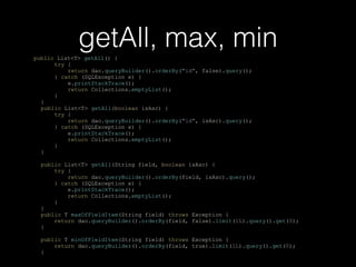 getAll, max, minpublic List<T> getAll() {
try {
return dao.queryBuilder().orderBy("id", false).query();
} catch (SQLException e) {
e.printStackTrace();
return Collections.emptyList();
}
}
public List<T> getAll(boolean isAsc) {
try {
return dao.queryBuilder().orderBy("id", isAsc).query();
} catch (SQLException e) {
e.printStackTrace();
return Collections.emptyList();
}
}
public List<T> getAll(String field, boolean isAsc) {
try {
return dao.queryBuilder().orderBy(field, isAsc).query();
} catch (SQLException e) {
e.printStackTrace();
return Collections.emptyList();
}
}
public T maxOfFieldItem(String field) throws Exception {
return dao.queryBuilder().orderBy(field, false).limit(1L).query().get(0);
}
public T minOfFieldItem(String field) throws Exception {
return dao.queryBuilder().orderBy(field, true).limit(1L).query().get(0);
}
 