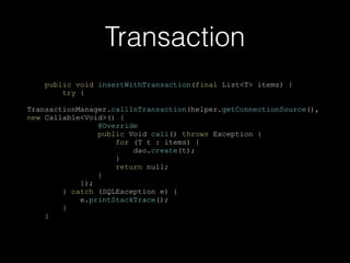 Transaction
public void insertWithTransaction(final List<T> items) {
try {
TransactionManager.callInTransaction(helper.getConnectionSource(),
new Callable<Void>() {
@Override
public Void call() throws Exception {
for (T t : items) {
dao.create(t);
}
return null;
}
});
} catch (SQLException e) {
e.printStackTrace();
}
}
 