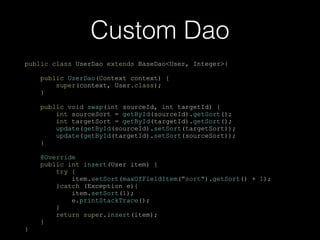 Custom Dao
public class UserDao extends BaseDao<User, Integer>{
public UserDao(Context context) {
super(context, User.class);
}
public void swap(int sourceId, int targetId) {
int sourceSort = getById(sourceId).getSort();
int targetSort = getById(targetId).getSort();
update(getById(sourceId).setSort(targetSort));
update(getById(targetId).setSort(sourceSort));
}
@Override
public int insert(User item) {
try {
item.setSort(maxOfFieldItem("sort").getSort() + 1);
}catch (Exception e){
item.setSort(1);
e.printStackTrace();
}
return super.insert(item);
}
}
 