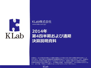KLab株式会社
2014年
第4四半期および通期
決算説明資料
www.klab.com/jp/
本資料は、2014年第4四半期および通期の業績および今後の方針に関する情報の提供を目的とした
ものであり、当社が発行する有価証券の投資勧誘を目的としたものではありません。また、本資料は
2015年2月12日現在の情報に基づいて作成されております。本資料に記載された意見や予測等は、
本資料作成時点の当社の判断であり、その情報の正確性、完全性を保証し、または約束するものでは
なく、また今後、予告なしに変更されることがありますことをご了承ください。
 