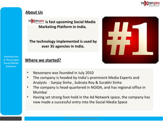 About Us

                            is fast upcoming Social Media
                         Marketing Platform in India.


                    The technology implemented is used by
                           over 35 agencies in India.

 Introduction
to Nexzenpro    Where we started?
 Social Media
   Initiative

                •     Nexzenpro was founded in July 2010
                •     The company is headed by India’s prominent Media Experts and
                      Analysts - Sanjay Sinha , Subrata Roy & Surabhi Sinha
                •     The company is head-quartered in NOIDA, and has regional office in
                      Mumbai
                •     Having set strong foot-hold in the Ad Network space, the company has
                      now made a successful entry into the Social Media Space


                                        2012 (c) Copyrights NexZenPro
 