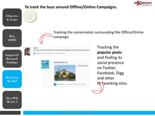 To track the buzz around Offline/Online Campaigns.
Objective
& Scope



                           Tracking the conversation surrounding the Offline/Online
                           campaign.

                                                               Tracking the
                                                               popular posts
                                                               and finding its
                                                               social presence
                                                               on Twitter,
                                                               Facebook, Digg
What Can                                                       and other
We Do?
                                                               Networking sites.




                               2012 (c) Copyrights NexZenPro
 