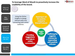 To leverage Word of Mouth to proactively increase the
            credibility of the brand.
Objective
& Scope



                Using the Online
               Insights to design
               relevant polls and
             connecting with online
                   audience.




What Can
We Do?




                                      2012 (c) Copyrights NexZenPro
 