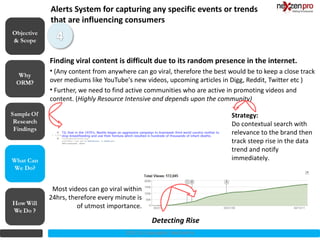 Alerts System for capturing any specific events or trends
            that are influencing consumers
Objective
& Scope


            Finding viral content is difficult due to its random presence in the internet.
            • (Any content from anywhere can go viral, therefore the best would be to keep a close track
            over mediums like YouTube's new videos, upcoming articles in Digg, Reddit, Twitter etc )
            • Further, we need to find active communities who are active in promoting videos and
            content. (Highly Resource Intensive and depends upon the community)

                                                                           Strategy:
                                                                           Do contextual search with
                                                                           relevance to the brand then
                                                                           track steep rise in the data
                                                                           trend and notify
What Can                                                                   immediately.
We Do?


             Most videos can go viral within
            24hrs, therefore every minute is
                      of utmost importance.

                                                 Detecting Rise
                                      2012 (c) Copyrights NexZenPro
 