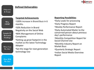 Defined Deliverables
Objective
& Scope


            Targeted Achievements                          Reporting Possibilities
            •100% increase in Brand Buzz in 6              •Daily Leads for processing
            months.                                        •Daily Progress Report
            •50% Reduction in Brand                        •Weekly Performance Report
            Negativity on the Social Web                   •Daily Automated Mailer to the
            •80% Management of Online                      concerned person about previous
                                                           day’s performance
            Complaints
                                                           •Monthly Competition Report for
            •Setting up great footprint in the             Social Channel Use
            market as the latest Technology                •Monthly Industry Report on
            Adopter                                        Market Buzz
What Can
We Do?      •Set the stage for next generation             •Quarterly Strategic Report
            technology Use                                 •Indian Social Media Overview
                                                           Report
How Will
We Do?


                                  2012 (c) Copyrights NexZenPro
 